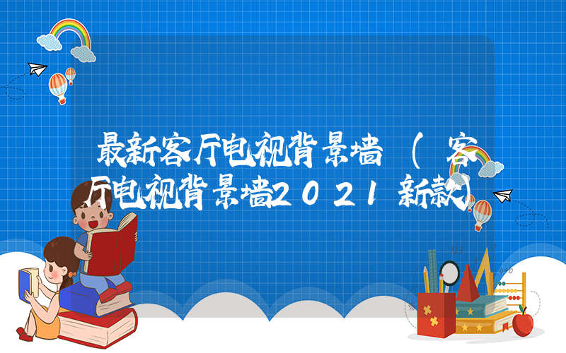 最新客厅电视背景墙 (客厅电视背景墙2021新款)